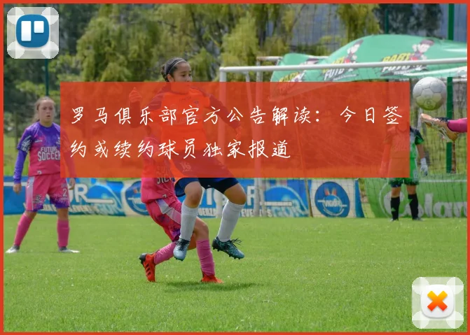 罗马俱乐部官方公告解读:今日签约或续约球员独家报道