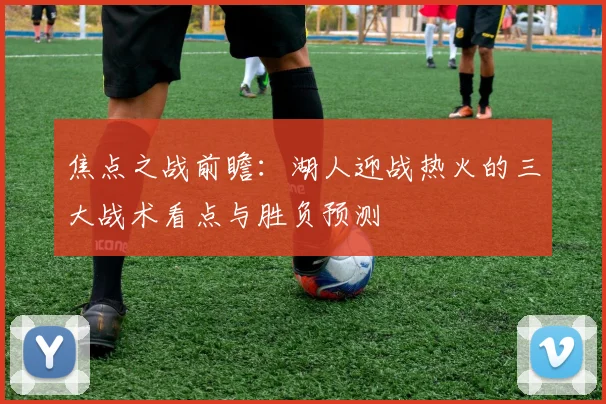 焦点之战前瞻:湖人迎战热火的三大战术看点与胜负预测