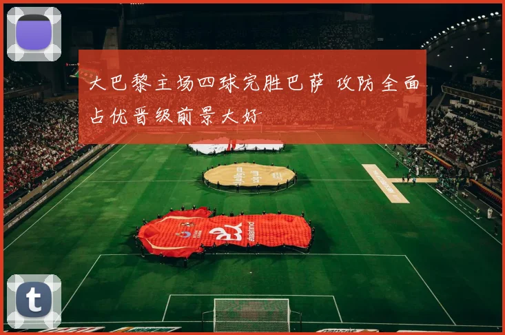 大巴黎主场四球完胜巴萨 攻防全面占优晋级前景大好