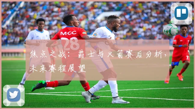 焦点之战:爵士与火箭赛后分析,未来赛程展望